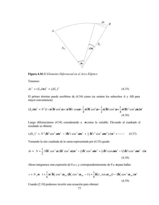 ds
                                                                            B

                        A



                                                                  S2
                                   NA                      dσ



                                              σ


Figura 4.10 El Elemento Diferencial en el Arco Elíptico

Tenemos:

ds 2 = ( S 2 dσ ) 2 + ( dS 2 ) 2                                                        (4.35)

El primer término puede escribirse de (4.34) como (se omiten los subscritos A y AB para
mayor conveniencia):

                                             1            1              1
(S2 dσ) 2 = N 2 (1 −σ2η2 cos2 α + σ3η2t cosα+ σ4η4 cos4 α− σ5η4 t cos3 α+ σ6η4 t 2 cos2 α)dσ2
                                             4            2              4
                                                                           (4.36)

Luego diferenciamos (4.34) considerando a σ como la variable. Elevando al cuadrado el
resultado se obtiene:

( dS 2 ) 2 = N 2 (η4 cos 4 ασ 2 − 3η4 t cos 3 ασ 3 +   9
                                                       4
                                                           η4 t 2 cos 2 ασ 4 ) dσ 2 + − − −   (4.37)

Tomando la raíz cuadrada de la suma representada por (4.35) queda:


ds =  N + Nη2 cos 2 α (η2 cos 2 α)σ 2 − N η2 cos 2 ασ 2 + N η2 t cos ασ 3 − 3 2 η4 t cos 3 ασ 3  dσ
          1                                                                    N
                                                                                                
     
                                         2                 2
          2                                                                                      
                                                                             (4.38)

Ahora integramos esta expresión de 0 a s, y correspondientemente de 0 a σ para hallar:


s = N A σ 1 + σ 2η2 cos 2 αAB (η2 cos 2 αAB − 1 ) + η2 t A cos αAB (1 − 3η2 cos 2 αAB )σ 3 
              1                                      1
           6      A              A                     A                  A                
                                                    8                                      
                                                                             (4.39)
Usando (2.10) podemos invertir esta ecuación para obtener:
                                        77
 