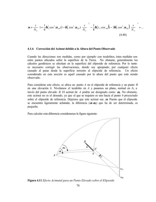 s  1 2                                                                                    
                                             2                                            3
                                        s  1 2                                     s 
σ=    1 + ηA cos αAB (1 − ηA cos αAB )
                 2          2    2
                                           
                                                                     2
                                                                        (
                                        N  − 8 ηA t A cos AB 1 − 3ηA cos αAB
                                                                          2
                                                                                   )
                                                                                    N  + ...
   NA  6                               A                                          A       
                                                                                              
                                                                        (4.40)



4.1.6 Corrección del Acimut debido a la Altura del Punto Observado

Cuando las direcciones son medidas, como por ejemplo con teodolitos, éstas medidas son
entre puntos ubicados sobre la superficie de la Tierra. No obstante, generalmente los
cálculos geodésicos se efectúan en la superficie del elipsoide de referencia. Por lo tanto
es necesario corregir las observaciones, donde sea apropiado, por cualquier efecto
causado al pasar desde la superficie terrestre al elipsoide de referencia. Un efecto
considerado en esta sección es aquél causado por la altura del punto que está siendo
observado.

Para considerar este efecto, se ubica un punto A en el elipsoide de referencia y un punto B
en una elevación h. Nivelamos el teodolito en A y pasamos un plano, normal en A, a
través del punto elevado B. El acimut de A podría ser designado como αh . No obstante,
este acimut no es el deseado, ya que el que se requiere es uno hacia el punto b proyectado
sobre el elipsoide de referencia. Dejemos que este acimut sea α. Puesto que el elipsoide
se encuentra ligeramente achatado, la diferencia (α-αh ) que ha de ser determinada, es
pequeña.

Para calcular esta diferencia consideramos la figura siguiente:




                                                  B
                                αh                    h
                                                              b’
                            α
                                                          b
                       A                                           δ2




                                                                            nA

                                                                            nB
Figura 4.11 Efecto Acimutal para un Punto Elevado sobre el Elipsoide
                                            78
 