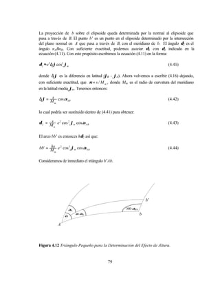 La proyección de b sobre el elipsoide queda determinada por la normal al elipsoide que
pasa a través de B. El punto b’ es un punto en el elipsoide determinado por la intersección
del plano normal en A que pasa a través de B, con el meridiano de b. El ángulo δ2 es el
ángulo nABnB. Con suficiente exactitud, podemos asociar δ2 con δ2 indicado en la
ecuación (4.11). Con este propósito escribimos la ecuación (4.11) en la forma:

δ2 ≈ e 2 ∆ϕ cos2 ϕm                                                         (4.41)

donde ∆ϕ es la diferencia en latitud (ϕB - ϕA). Ahora volvemos a escribir (4.16) dejando,
con suficiente exactitud, que σ = s / M m , donde Mm es el radio de curvatura del meridiano
en la latitud media ϕm . Tenemos entonces:

      s
∆ϕ = M cos αAB                                                              (4.42)
        m


lo cual podría ser sustituido dentro de (4.41) para obtener:

       s
δ 2 = M e 2 cos 2 ϕm cos αAB                                                (4.43)
        m



El arco bb’ es entonces hδ2 así que:

      hs
bb' = M e 2 cos 2 ϕm cos αAB                                                (4.44)
        m


Consideramos de inmediato el triángulo b’Ab.




                                                                    b’

                    αh                                360-αBA
                         α-αh                                   b
                α

            A



Figura 4.12 Triángulo Pequeño para la Determinación del Efecto de Altura.


                                           79
 