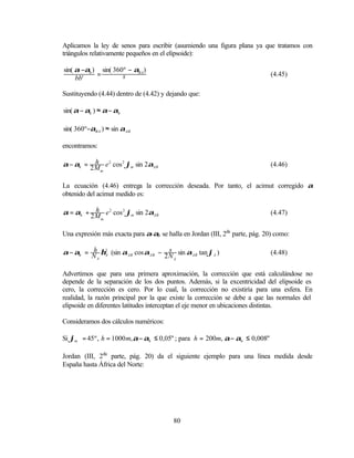 Aplicamos la ley de senos para escribir (asumiendo una figura plana ya que tratamos con
triángulos relativamente pequeños en el elipsoide):

sin( α −αh ) sin( 360º − αBA )
            =        s                                                       (4.45)
     bb'

Sustituyendo (4.44) dentro de (4.42) y dejando que:

sin( α − αh ) ≈ α − αh

sin( 360º−αBA ) ≈ sin αAB

encontramos:

           h
α − αh = 2 M e 2 cos 2 ϕm sin 2αAB                                           (4.46)
             m



La ecuación (4.46) entrega la corrección deseada. Por tanto, el acimut corregido α
obtenido del acimut medido es:

           h
α = αh + 2 M e 2 cos 2 ϕm sin 2αAB                                           (4.47)
             m



Una expresión más exacta para α-αh se halla en Jordan (III, 2da parte, pág. 20) como:

         h                         s
α − αh = N η2 (sin αAB cos αAB − 2 N sin αAB tan ϕA )                        (4.48)
            A
          A                          A



Advertimos que para una primera aproximación, la corrección que está calculándose no
depende de la separación de los dos puntos. Además, si la excentricidad del elipsoide es
cero, la corrección es cero. Por lo cual, la corrección no existiría para una esfera. En
realidad, la razón principal por la que existe la corrección se debe a que las normales del
elipsoide en diferentes latitudes interceptan el eje menor en ubicaciones distintas.

Consideramos dos cálculos numéricos:

Si ϕm = 45º , h = 1000 m, α − αh ≤ 0,05" ; para h = 200m, α − αh ≤ 0,008"

Jordan (III, 2da parte, pág. 20) da el siguiente ejemplo para una línea medida desde
España hasta África del Norte:




                                         80
 