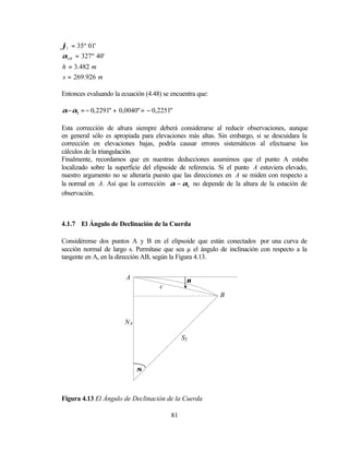 ϕ1 = 35º 01'
αAB = 327º 40'
h = 3.482 m
s = 269.926 m

Entonces evaluando la ecuación (4.48) se encuentra que:

α −αh = − 0, 2291" + 0,0040" = − 0,2251"

Esta corrección de altura siempre deberá considerarse al reducir observaciones, aunque
en general sólo es apropiada para elevaciones más altas. Sin embargo, si se descuidara la
corrección en elevaciones bajas, podría causar errores sistemáticos al efectuarse los
cálculos de la triangulación.
Finalmente, recordamos que en nuestras deducciones asumimos que el punto A estaba
localizado sobre la superficie del elipsoide de referencia. Si el punto A estuviera elevado,
nuestro argumento no se alteraría puesto que las direcciones en A se miden con respecto a
la normal en A. Así que la corrección α − αh no depende de la altura de la estación de
observación.



4.1.7 El Ángulo de Declinación de la Cuerda

Considérense dos puntos A y B en el elipsoide que están conectados por una curva de
sección normal de largo s. Permítase que sea µ el ángulo de inclinación con respecto a la
tangente en A, en la dirección AB, según la Figura 4.13.


                        A                      µ
                                    c
                                                           B


                       NA

                                              S2



                            σ



Figura 4.13 El Ángulo de Declinación de la Cuerda

                                         81
 