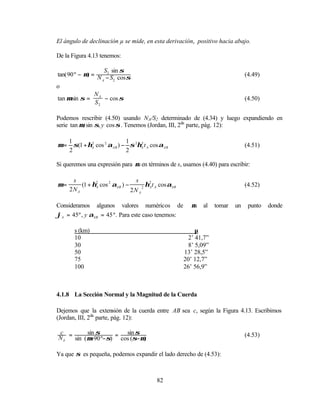 El ángulo de declinación µ se mide, en esta derivación, positivo hacia abajo.

De la Figura 4.13 tenemos:

                    S2 sin σ
tan( 90 º − µ) = N − S cos σ                                                      (4.49)
                   A    2
o
                N
tan µ sin σ = A − cos σ                                                           (4.50)
                S2

Podemos rescribir (4.50) usando NA/S2 determinado de (4.34) y luego expandiendo en
serie tan µ, sin σ, y cos σ . Tenemos (Jordan, III, 2da parte, pág. 12):

     1                       1
µ=     σ(1 + ηA cos 2 αAB ) − σ 2ηA t A cos αAB
              2                   2
                                                                                  (4.51)
     2                       2

Si queremos una expresión para µ en términos de s, usamos (4.40) para escribir:

      s                           s
µ=        (1 + η2 cos 2 αAB ) −
                A                    2
                                       η2 t A cos αAB
                                        A                                         (4.52)
     2N A                       2N A

Consideramos algunos valores numéricos de                  µ   al    tomar   un    punto   donde
ϕA = 45º , y αAB = 45 º. Para este caso tenemos:

       s (km)                                                µ
       10                                                 2’ 41,7”
       30                                                 8’ 5,09”
       50                                               13’ 28,5”
       75                                               20’ 12,7”
       100                                              26’ 56,9”



4.1.8 La Sección Normal y la Magnitud de la Cuerda

Dejemos que la extensión de la cuerda entre AB sea c, según la Figura 4.13. Escribimos
(Jordan, III, 2da parte, pág. 12):

c          sin σ         sin σ
NA = sin ( µ+90 º−σ) = cos (σ−µ)                                                  (4.53)


Ya que σ es pequeña, podemos expandir el lado derecho de (4.53):



                                            82
 