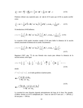 c = σ (1 − σ 2 + σ4 ) (1 + 1 (σ − µ) 2 + 5 (σ − µ) 4 ...)                         (4.54)
NA         6     120       2             24

Podemos obtener una expresión para σ − µ de (4.51) para que (4.54) se pueda escribir
como:

 c        1
                       (
                       2           1
                                           )
   = σ 1 − σ 2 1 + 6ηA cos 2 αAB + σ 3ηA t A cos αAB +
                                         2                1         
                                                             σ 4 ...             (4.55)
NA      24                        4                    1920        

Si introducimos (4.40) hallamos:

      
c = s 1 −
            1 s2
           24 N A 2
                   (                   )
                    1 + 2ηA 2 cos 2 αAB +
                                          1 s3
                                          8 N A3
                                                 ηA 2 t A cos αAB +
                                                                      1 s4 
                                                                                (4.56)
                                                                    1920 N A 4 
      

La ecuación (4.56) puede invertirse usando (2.10) para hallar la distancia de la sección
normal conociendo la distancia de la cuerda. Encontramos:

      
c = s 1 −
           1 c2
                2
                   (
                  1 + 2ηA 2 cos 2 αAB −)1 c3
                                        8 N A3
                                               ηA 2 t A cos αAB +
                                                                   3 c4 
                                                                            
                                                                  640 N A 4 
       24 N A
                                                                                  (4.57)

Bagratuni (1967, pág. 77) da una fórmula más exacta para obtener la distancia de la
sección normal, como sigue:

      1  c 6                                                    
      1 +   + 3  c  + 5  c  + µ1  c  + 3 µ2  c  + − − − 
                           4            6         8         4

s=c                                             
      6  2r   40  2r    112  2r    2  2r  5  2r         
                                                                  
                                                               (4.58)
donde:

r 2 = x12 + y12 + z 12 , es el radio geodésico al primer punto.

       e'2 sin 2ϕA cos αAB
µ1 =
        1 + ηA 2 cos 2 αAB

                                                                                  (4.59)

µ2 =
        2
            (
       e' sin 2ϕA − cos ϕA cos αAB
                           2       2
                                           )
              1 + ηA 2 cos 2 αAB

La exactitud de estas fórmulas depende principalmente del largo de la línea. Por ejemplo,
el último término en (4.57) multiplicado por c tiene un valor de 9 mm con c = 200 km, y
68 mm para c = 300 km.
                                               83
 