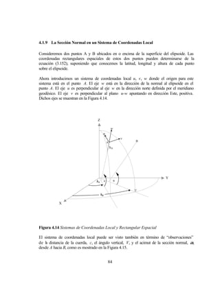 4.1.9 La Sección Normal en un Sistema de Coordenadas Local

Consideremos dos puntos A y B ubicados en o encima de la superficie del elipsoide. Las
coordenadas rectangulares espaciales de estos dos puntos pueden determinarse de la
ecuación (3.152), suponiendo que conocemos la latitud, longitud y altura de cada punto
sobre el elipsoide.

Ahora introducimos un sistema de coordenadas local u, v, w donde el origen para este
sistema está en el punto A. El eje w está en la dirección de la normal al elipsoide en el
punto A. El eje u es perpendicular al eje w en la dirección norte definida por el meridiano
geodésico. El eje v es perpendicular al plano u-w apuntando en dirección Este, positiva.
Dichos ejes se muestran en la Figura 4.14.




                                  Z

                                               w
                                       u
                                                     v
                                           A             B

                                               hA




                                                                           Y
                                  λA ϕA         ϕB



                                      λB

           X




Figura 4.14 Sistemas de Coordenadas Local y Rectangular Espacial

El sistema de coordenadas local puede ser visto también en término de “observaciones”
de la distancia de la cuerda, c, el ángulo vertical, V, y el acimut de la sección normal, α,
desde A hacia B, como es mostrado en la Figura 4.15.


                                           84
 