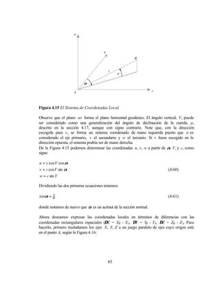 w




                                      u
                                                       B


                                          c
                                               V

                          α

                    A                                             v



Figura 4.15 El Sistema de Coordenadas Local.

Observe que el plano uv forma el plano horizontal geodésico. El ángulo vertical, V, puede
ser considerado como una generalización del ángulo de declinación de la cuerda, µ,
descrito en la sección 4.17, aunque con signo contrario. Note que, con la dirección
escogida para v, se forma un sistema coordenado de mano izquierda puesto que u es
considerado el eje primario, v el secundario y w el terciario. Si v fuese escogido en la
dirección opuesta, el sistema podría ser de mano derecha.
De la Figura 4.15 podemos determinar las coordenadas u, v, w a partir de α, V, y c, como
sigue:

u = c cos V cos α
v = c cos V sin α                                                         (4.60)
w = c sin V

Dividiendo las dos primeras ecuaciones tenemos:

       v
tanα = u                                                                  (4.61)

donde notamos de nuevo que α es un acimut de la sección normal.

Ahora deseamos expresar las coordenadas locales en términos de diferencias con las
coordenadas rectangulares espaciales (∆X = XB - XA; ∆Y = YB - YA; ∆Z = ZB - ZA. Para
hacerlo, primero trasladamos los ejes X, Y, Z a un juego paralelo de ejes cuyo origen está
en el punto A, según la Figura 4.16:




                                          85
 