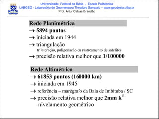 Rede Planimétrica
 5894 pontos
 iniciada em 1944
 triangulação
trilateração, poligonação ou rastreamento de satélites
 precisão relativa melhor que 1/100000
Rede Altimétrica
 61853 pontos (160000 km)
 iniciada em 1945
 referência – marégrafo da Baia de Imbituba / SC
 precisão relativa melhor que 2mm k½
nivelamento geométrico
Universidade Federal da Bahia - Escola Politécnica
LABGEO - Laboratório de Geomensura Theodoro Sampaio – www.geodesia.ufba.br
Prof. Artur Caldas Brandão
 