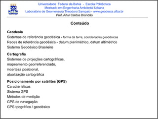 Universidade Federal da Bahia - Escola Politécnica
Mestrado em Engenharia Ambiental Urbana
Laboratório de Geomensura Theodoro Sampaio - www.geodesia.ufba.br
Prof. Artur Caldas Brandão
Conteúdo
Geodesia
Sistemas de referência geodésica - forma da terra, coordenadas geodésicas
Redes de referência geodésica - datum planimétrico, datum altimétrico
Sistema Geodésico Brasileiro
Cartografia
Sistemas de projeções cartográficas,
mapeamento georreferenciado,
incerteza posicional,
atualização cartográfica
Posicionamento por satélites (GPS)
Características
Sistema GPS
Métodos de medição
GPS de navegação
GPS tpográfico / geodésico
 