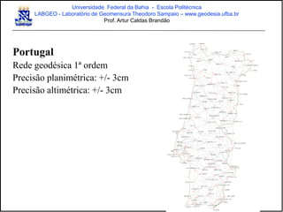 Portugal
Rede geodésica 1ª ordem
Precisão planimétrica: +/- 3cm
Precisão altimétrica: +/- 3cm
Universidade Federal da Bahia - Escola Politécnica
LABGEO - Laboratório de Geomensura Theodoro Sampaio – www.geodesia.ufba.br
Prof. Artur Caldas Brandão
 