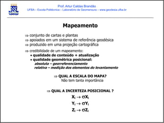 Mapeamento
 conjunto de cartas e plantas
 apoiados em um sistema de referência geodésica
 produzido em uma projeção cartográfica
 credibilidade de um mapeamento:
 qualidade de conteúdo + atualização
 qualidade geométrica posicional:
absoluta – georreferenciamento
relativa – medição dos elementos do levantamento
 QUAL A ESCALA DO MAPA?
Não tem tanta importância
 QUAL A INCERTEZA POSICIONAL ?
Xi  Xi
Yi  Yi
Zi  Zi
Prof. Artur Caldas Brandão
UFBA – Escola Politécnica – Laboratório de Geomensura – www.geodesia.ufba.br
 