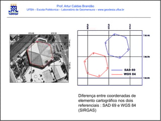 Diferença entre coordenadas de
elemento cartográfico nos dois
referenciais : SAD 69 e WGS 84
(SIRGAS)
Prof. Artur Caldas Brandão
UFBA – Escola Politécnica – Laboratório de Geomensura – www.geodesia.ufba.br
 