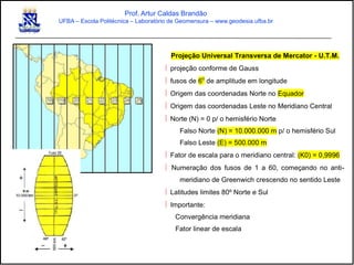 Prof. Artur Caldas Brandão
UFBA – Escola Politécnica – Laboratório de Geomensura – www.geodesia.ufba.br
Projeção Universal Transversa de Mercator - U.T.M.
 projeção conforme de Gauss
 fusos de 6o
de amplitude em longitude
 Origem das coordenadas Norte no Equador
 Origem das coordenadas Leste no Meridiano Central
 Norte (N) = 0 p/ o hemisfério Norte
Falso Norte (N) = 10.000.000 m p/ o hemisfério Sul
Falso Leste (E) = 500.000 m
 Fator de escala para o meridiano central: (K0) = 0,9996
 Numeração dos fusos de 1 a 60, começando no anti-
meridiano de Greenwich crescendo no sentido Leste
 Latitudes limites 80º Norte e Sul
 Importante:
Convergência meridiana
Fator linear de escala
 