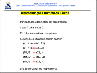 Prof. Artur Caldas Brandão
UFBA – Escola Politécnica – Laboratório de Geomensura – www.geodesia.ufba.br
Transformações Numéricas Exatas
transformação geométrica de alta precisão
mapa 1 para mapa 2
fórmulas matemáticas complexas
as seguintes situações podem ocorrer:
(1, l1)  (N1, E1)
(1, l1)  (2, l2)
(N1, E1)  (X1, Y1)
(N1, E1)  (N2, E2)
(N1, E1)  (X2, Y2)
uso de softwares de mapeamento
 