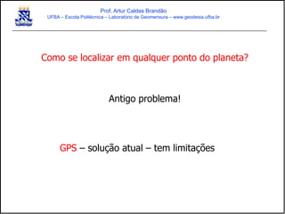 Como se localizar em qualquer ponto do planeta?
Antigo problema!
GPS – solução atual – tem limitações
Prof. Artur Caldas Brandão
UFBA – Escola Politécnica – Laboratório de Geomensura – www.geodesia.ufba.br
 