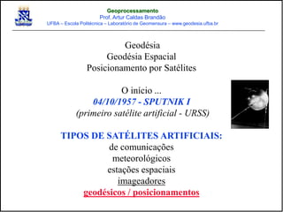 Geodésia
Geodésia Espacial
Posicionamento por Satélites
O início ...
04/10/1957 - SPUTNIK I
(primeiro satélite artificial - URSS)
TIPOS DE SATÉLITES ARTIFICIAIS:
de comunicações
meteorológicos
estações espaciais
imageadores
geodésicos / posicionamentos
Geoprocessamento
Prof. Artur Caldas Brandão
UFBA – Escola Politécnica – Laboratório de Geomensura – www.geodesia.ufba.br
 