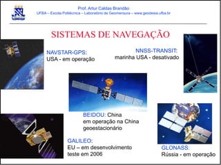 SISTEMAS DE NAVEGAÇÃO
Prof. Artur Caldas Brandão
UFBA – Escola Politécnica – Laboratório de Geomensura – www.geodesia.ufba.br
NNSS-TRANSIT:
marinha USA - desativado
NAVSTAR-GPS:
USA - em operação
GLONASS:
Rússia - em operação
GALILEO:
EU – em desenvolvimento
teste em 2006
BEIDOU: China
em operação na China
geoestacionário
 