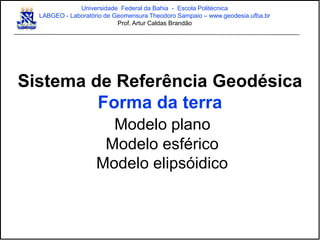 Sistema de Referência Geodésica
Forma da terra
Modelo plano
Modelo esférico
Modelo elipsóidico
Universidade Federal da Bahia - Escola Politécnica
LABGEO - Laboratório de Geomensura Theodoro Sampaio – www.geodesia.ufba.br
Prof. Artur Caldas Brandão
 