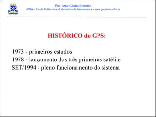 HISTÓRICO do GPS:
1973 - primeiros estudos
1978 - lançamento dos três primeiros satélite
SET/1994 - pleno funcionamento do sistema
Prof. Artur Caldas Brandão
UFBA – Escola Politécnica – Laboratório de Geomensura – www.geodesia.ufba.br
 