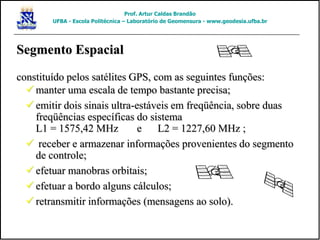 manter uma escala de tempo bastante precisa;
 emitir dois sinais ultra-estáveis em freqüência, sobre duas
freqüências específicas do sistema
L1 = 1575,42 MHz e L2 = 1227,60 MHz ;
 receber e armazenar informações provenientes do segmento
de controle;
 efetuar manobras orbitais;
 efetuar a bordo alguns cálculos;
 retransmitir informações (mensagens ao solo).
Segmento Espacial
constituído pelos satélites GPS, com as seguintes funções:
Prof. Artur Caldas Brandão
UFBA - Escola Politécnica – Laboratório de Geomensura - www.geodesia.ufba.br
 