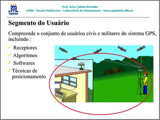 Segmento do Usuário
Compreende o conjunto de usuários civis e militares do sistema GPS,
incluindo :
 Receptores
 Algoritmos
 Softwares
 Técnicas de
posicionamento
Prof. Artur Caldas Brandão
UFBA - Escola Politécnica – Laboratório de Geomensura - www.geodesia.ufba.br
 