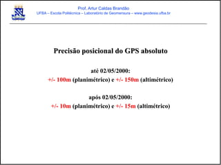 Precisão posicional do GPS absoluto
até 02/05/2000:
+/- 100m (planimétrico) e +/- 150m (altimétrico)
após 02/05/2000:
+/- 10m (planimétrico) e +/- 15m (altimétrico)
Prof. Artur Caldas Brandão
UFBA – Escola Politécnica – Laboratório de Geomensura – www.geodesia.ufba.br
 