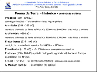 Forma da Terra - histórico - concepção esférica
Pitágoras (580 - 500 aC)
concepção filosófica - Terra esférica - sólido regular perfeito
Aristóteles (384 - 322 aC)
mensiona dimensão da Terra esférica: C 63000km a 84000km - não indica o método
Archimedes (~250 aC)
mensiona dimensão da Terra esférica: C 47000km a 63000km - não indica o método
Eratosthenes (235 - 195 aC)
medição da circunferência terrestre: C 39400km a 52500km
Poseidonius (~100 aC) - C 35000km - observações astronômicas
Ptolomeu (100 - 178 dC) - pai da cartografia - grande influência na Europa
C 28350km (R 4512km)
I-Hsing (724 dC) - C 56700km (R 9024km) - observações astronômicas
Al Mamum (820 dC) - C 39986km (R 6363km)
Universidade Federal da Bahia - Escola Politécnica
LABGEO - Laboratório de Geomensura Theodoro Sampaio – www.geodesia.ufba.br
Prof. Artur Caldas Brandão
 