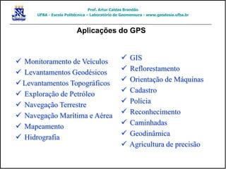 Aplicações do GPS
 Monitoramento de Veículos
 Levantamentos Geodésicos
 Levantamentos Topográficos
 Exploração de Petróleo
 Navegação Terrestre
 Navegação Marítima e Aérea
 Mapeamento
 Hidrografia
 GIS
 Reflorestamento
 Orientação de Máquinas
 Cadastro
 Polícia
 Reconhecimento
 Caminhadas
 Geodinâmica
 Agricultura de precisão
Prof. Artur Caldas Brandão
UFBA - Escola Politécnica – Laboratório de Geomensura - www.geodesia.ufba.br
 