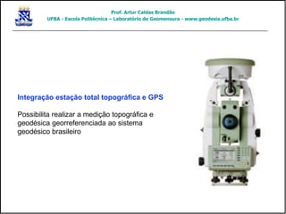 Integração estação total topográfica e GPS
Possibilita realizar a medição topográfica e
geodésica georreferenciada ao sistema
geodésico brasileiro
Prof. Artur Caldas Brandão
UFBA - Escola Politécnica – Laboratório de Geomensura - www.geodesia.ufba.br
 