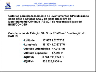Critérios para processamento de levantamentos GPS utilizando
como base a Estação SALV da Rede Brasileira de
Monitoramento Contínuo (RBMC), de responsabilidade do
IBGE/CONDER
Coordenadas da Estação SALV da RBMC na 1ª realização do
SAD 69:
•Latitude 13º00'29.62073''S
•Longitude 38º30'43.03878''W
•Altitude Ortométrica 47,2137 m
•Altitude Elipsoidal 57,893 m
•N(UTM) 8.561.898,7049 m
•E(UTM) 552.923,2906 m
Prof. Artur Caldas Brandão
UFBA – Escola Politécnica – Laboratório de Geomensura – www.geodesia.ufba.br
 