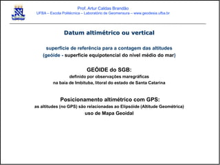 Datum altimétrico ou vertical
superfície de referência para a contagem das altitudes
(geóide - superfície equipotencial do nível médio do mar)
GEÓIDE do SGB:
definido por observações maregráficas
na baía de Imbituba, litoral do estado de Santa Catarina
Posicionamento altimétrico com GPS:
as altitudes (no GPS) são relacionadas ao Elipsóide (Altitude Geométrica)
uso de Mapa Geoidal
Prof. Artur Caldas Brandão
UFBA – Escola Politécnica – Laboratório de Geomensura – www.geodesia.ufba.br
 