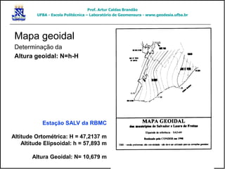Mapa geoidal
Determinação da
Altura geoidal: N=h-H
Estação SALV da RBMC
Altitude Ortométrica: H = 47,2137 m
Altitude Elipsoidal: h = 57,893 m
Altura Geoidal: N= 10,679 m
Prof. Artur Caldas Brandão
UFBA - Escola Politécnica – Laboratório de Geomensura - www.geodesia.ufba.br
 