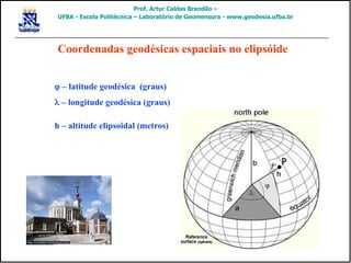 j – latitude geodésica (graus)
l – longitude geodésica (graus)
h – altitude elipsoidal (metros)
Coordenadas geodésicas espaciais no elipsóide
Prof. Artur Caldas Brandão –
UFBA - Escola Politécnica – Laboratório de Geomensura - www.geodesia.ufba.br
 