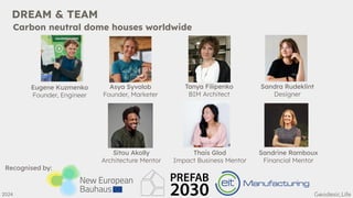 DREAM & TEAM
Eugene Kuzmenko
Founder, Engineer
Asya Syvolob
Founder, Marketer
Tanya Filipenko
BIM Architect
Sandra Rudeklint
Designer
Sitou Akolly
Architecture Mentor
Thais Glod
Impact Business Mentor
Sandrine Ramboux
Financial Mentor
2024
Carbon neutral dome houses worldwide
Recognised by:
