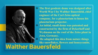 Walther Bauersfeld
 The first geodesic dome was designed after
World War I by Walther Bauersfeld, chief
engineer of the Carl Zeiss optical
company, for a planetarium to house his
planetarium projector.
 An initial, small dome was patented and
constructed by the firm of Dykerhoff and
Wydmann on the roof of the Zeiss plant in
Jena, Germany.
 He adapted this idea from nature things
like snowflakes, flowers and honeycombs.
 