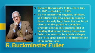 R. Buckminster Fuller
 Richard Buckminster Fuller, (born July
12, 1895,—died July 1, 1983.
 He was an american engineer, architect,
and futurist who developed the geodesic
dome—the only large dome that can be set
directly on the ground as a complete
structure and the only practical kind of
building that has no limiting dimensions.
 Fuller was attracted by spherical shapes
due to the space gained with minimum use
of the surface area.
 