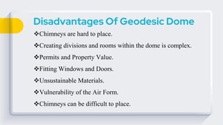 Disadvantages Of Geodesic Dome
Chimneys are hard to place.
Creating divisions and rooms within the dome is complex.
Permits and Property Value.
Fitting Windows and Doors.
Unsustainable Materials.
Vulnerability of the Air Form.
Chimneys can be difficult to place.
 