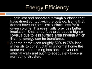Energy Efficiency
 Heat is both lost and absorbed through surfaces that
have direct contact with the outside. Being that
domes have the smallest surface area for a
given volume, this essentially provides better
insulation. Smaller surface area equals higher
R-value due to less surface area through which
thermal energy can be transferred.
 A dome home uses roughly 50% to 75% less
materials to construct than a normal home the
same volume – taking into account various
internal walls and such to adequately brace a
non-dome structure.
 