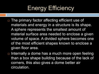 Energy Efficiency
 The primary factor affecting efficient use of
materials and energy in a structure is its shape.
A sphere represents the smallest amount of
material surface area needed to enclose a given
volume of space. A divided sphere becomes one
of the most efficient shapes known to enclose a
given floor area.
 Internally a dome has a much more open feeling
than a box shape building because of the lack of
corners, this also gives a dome better air
circulation.
 