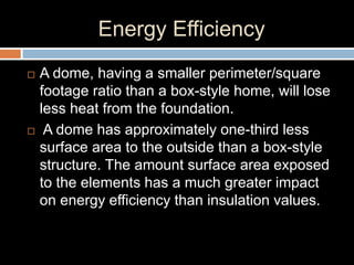 Energy Efficiency
 A dome, having a smaller perimeter/square
footage ratio than a box-style home, will lose
less heat from the foundation.
 A dome has approximately one-third less
surface area to the outside than a box-style
structure. The amount surface area exposed
to the elements has a much greater impact
on energy efficiency than insulation values.
 