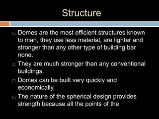 Structure
 Domes are the most efficient structures known
to man, they use less material, are lighter and
stronger than any other type of building bar
none.
 They are much stronger than any conventional
buildings.
 Domes can be built very quickly and
economically.
 The nature of the spherical design provides
strength because all the points of the
 