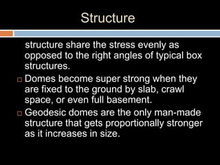 Structure
structure share the stress evenly as
opposed to the right angles of typical box
structures.
 Domes become super strong when they
are fixed to the ground by slab, crawl
space, or even full basement.
 Geodesic domes are the only man-made
structure that gets proportionally stronger
as it increases in size.
 