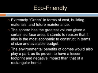 Eco-Friendly
 Extremely “Green” in terms of cost, building
materials, and future maintenance.
 The sphere has the greatest volume given a
certain surface area, it stands to reason that it
also is the most economic to construct in terms
of size and available budget.
 The environmental benefits of domes would also
play a part, as its proven to have a lesser
footprint and negative impact than that of a
rectangular home.
 