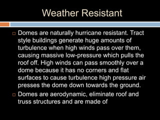 Weather Resistant
 Domes are naturally hurricane resistant. Tract
style buildings generate huge amounts of
turbulence when high winds pass over them,
causing massive low-pressure which pulls the
roof off. High winds can pass smoothly over a
dome because it has no corners and flat
surfaces to cause turbulence high pressure air
presses the dome down towards the ground.
 Domes are aerodynamic, eliminate roof and
truss structures and are made of
 