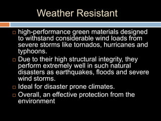 Weather Resistant
 high-performance green materials designed
to withstand considerable wind loads from
severe storms like tornados, hurricanes and
typhoons.
 Due to their high structural integrity, they
perform extremely well in such natural
disasters as earthquakes, floods and severe
wind storms.
 Ideal for disaster prone climates.
 Overall, an effective protection from the
environment
 