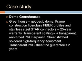 Case study
 Dome Greenhouses
 Greenhouse – geodesic dome. Frame
construction fiberglass FIBER profiles and
stainless steel STAR connectors – 25-year
warranty. Transparent coating – a transparent,
reinforced PVC tarpaulin. Sheet stitched
soldered high-frequency equipment.
Transparent PVC sheet the guarantee’s 2
years
 