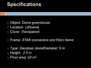 Specifications
 Object: Dome greenhouse
 Location: Lithuania
 Cover: Transparent
 Frame: STAR connectors and Fibro frame
 Type: Geodesic domeDiameter: 5 m
 Height: 2,5 m
 Floor area: 20 m2
 