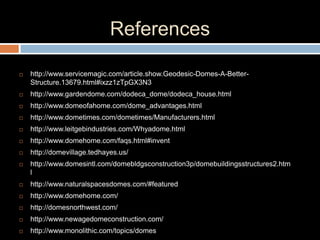 References
 http://www.servicemagic.com/article.show.Geodesic-Domes-A-Better-
Structure.13679.html#ixzz1zTpGX3N3
 http://www.gardendome.com/dodeca_dome/dodeca_house.html
 http://www.domeofahome.com/dome_advantages.html
 http://www.dometimes.com/dometimes/Manufacturers.html
 http://www.leitgebindustries.com/Whyadome.html
 http://www.domehome.com/faqs.html#invent
 http://domevillage.tedhayes.us/
 http://www.domesintl.com/domebldgsconstruction3p/domebuildingsstructures2.htm
l
 http://www.naturalspacesdomes.com/#featured
 http://www.domehome.com/
 http://domesnorthwest.com/
 http://www.newagedomeconstruction.com/
 http://www.monolithic.com/topics/domes
 