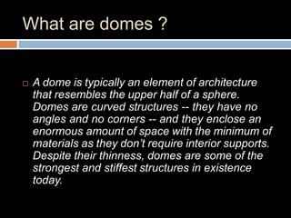 What are domes ?
 A dome is typically an element of architecture
that resembles the upper half of a sphere.
Domes are curved structures -- they have no
angles and no corners -- and they enclose an
enormous amount of space with the minimum of
materials as they don’t require interior supports.
Despite their thinness, domes are some of the
strongest and stiffest structures in existence
today.
 