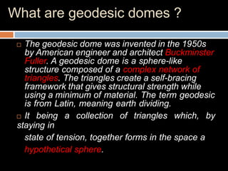 What are geodesic domes ?
 The geodesic dome was invented in the 1950s
by American engineer and architect Buckminster
Fuller. A geodesic dome is a sphere-like
structure composed of a complex network of
triangles. The triangles create a self-bracing
framework that gives structural strength while
using a minimum of material. The term geodesic
is from Latin, meaning earth dividing.
 It being a collection of triangles which, by
staying in
state of tension, together forms in the space a
hypothetical sphere.
 