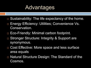 Advantages
 Sustainability: The life expectancy of the home.
 Energy Efficiency: Utilities; Convenience Vs.
Conservation.
 Eco-Friendly: Minimal carbon footprint.
 Stronger Structure: Integrity & Support are
synonymous.
 Cost Effective: More space and less surface
area equals
 Natural Structure Design: The Standard of the
Cosmos.
 