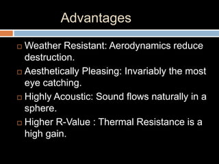 Advantages
 Weather Resistant: Aerodynamics reduce
destruction.
 Aesthetically Pleasing: Invariably the most
eye catching.
 Highly Acoustic: Sound flows naturally in a
sphere.
 Higher R-Value : Thermal Resistance is a
high gain.
 